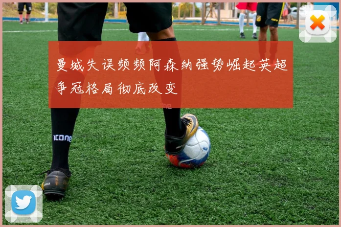 曼城失误频频阿森纳强势崛起英超争冠格局彻底改变